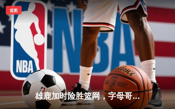 雄鹿加时险胜篮网，字母哥44分主宰关键战役