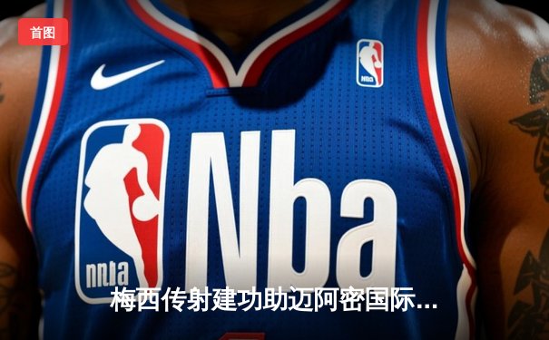 梅西传射建功助迈阿密国际逆转！联盟杯4-2挺进八强创历史