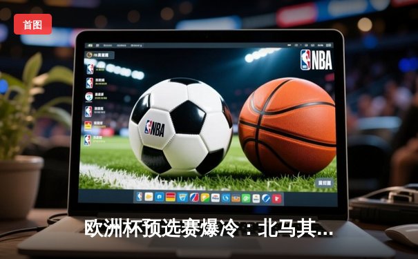 欧洲杯预选赛爆冷：北马其顿3-1逆转意大利 若日尼奥点球失手成转折点