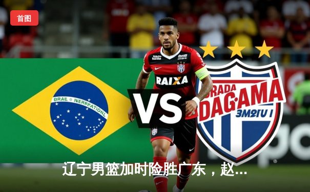 辽宁男篮加时险胜广东，赵继伟35分导演逆转好戏